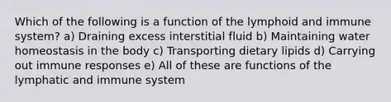 Which of the following is a function of the lymphoid and immune system? a) Draining excess interstitial fluid b) Maintaining water homeostasis in the body c) Transporting dietary lipids d) Carrying out immune responses e) All of these are functions of the lymphatic and immune system