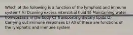 Which of the following is a function of the lymphoid and immune system? A) Draining excess interstitial fluid B) Maintaining water homeostasis in the body C) Transporting dietary lipids D) Carrying out immune responses E) All of these are functions of the lymphatic and immune system