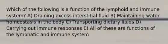 Which of the following is a function of the lymphoid and immune system? A) Draining excess interstitial fluid B) Maintaining water homeostasis in the body C) Transporting dietary lipids D) Carrying out immune responses E) All of these are functions of the lymphatic and immune system