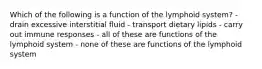 Which of the following is a function of the lymphoid system? - drain excessive interstitial fluid - transport dietary lipids - carry out immune responses - all of these are functions of the lymphoid system - none of these are functions of the lymphoid system