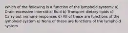 Which of the following is a function of the lymphoid system? a) Drain excessive interstitial fluid b) Transport dietary lipids c) Carry out immune responses d) All of these are functions of the lymphoid system e) None of these are functions of the lymphoid system