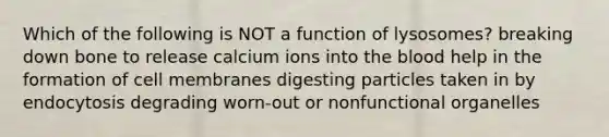 Which of the following is NOT a function of lysosomes? breaking down bone to release calcium ions into the blood help in the formation of cell membranes digesting particles taken in by endocytosis degrading worn-out or nonfunctional organelles