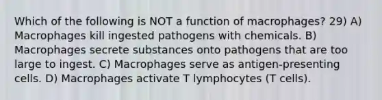 Which of the following is NOT a function of macrophages? 29) A) Macrophages kill ingested pathogens with chemicals. B) Macrophages secrete substances onto pathogens that are too large to ingest. C) Macrophages serve as antigen-presenting cells. D) Macrophages activate T lymphocytes (T cells).