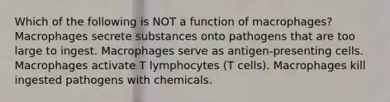 Which of the following is NOT a function of macrophages? Macrophages secrete substances onto pathogens that are too large to ingest. Macrophages serve as antigen-presenting cells. Macrophages activate T lymphocytes (T cells). Macrophages kill ingested pathogens with chemicals.