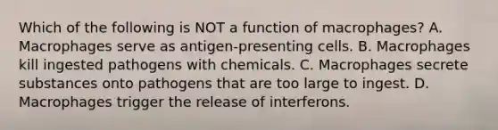 Which of the following is NOT a function of macrophages? A. Macrophages serve as antigen-presenting cells. B. Macrophages kill ingested pathogens with chemicals. C. Macrophages secrete substances onto pathogens that are too large to ingest. D. Macrophages trigger the release of interferons.