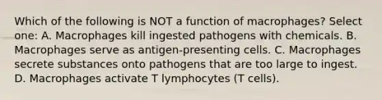 Which of the following is NOT a function of macrophages? Select one: A. Macrophages kill ingested pathogens with chemicals. B. Macrophages serve as antigen-presenting cells. C. Macrophages secrete substances onto pathogens that are too large to ingest. D. Macrophages activate T lymphocytes (T cells).