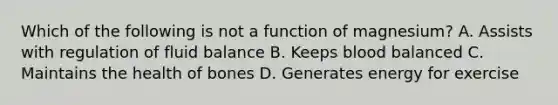 Which of the following is not a function of magnesium? A. Assists with regulation of fluid balance B. Keeps blood balanced C. Maintains the health of bones D. Generates energy for exercise