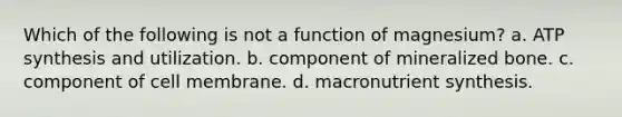 Which of the following is not a function of magnesium? a. ATP synthesis and utilization. b. component of mineralized bone. c. component of cell membrane. d. macronutrient synthesis.