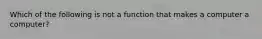 Which of the following is not a function that makes a computer a computer?