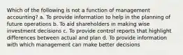 Which of the following is not a function of management accounting? a. To provide information to help in the planning of future operations b. To aid shareholders in making wise investment decisions c. To provide control reports that highlight differences between actual and plan d. To provide information with which management can make better decisions