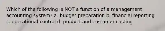 Which of the following is NOT a function of a management accounting system? a. budget preparation b. financial reporting c. operational control d. product and customer costing