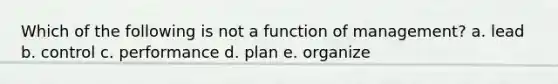 Which of the following is not a function of management? a. lead b. control c. performance d. plan e. organize