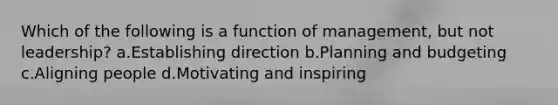 Which of the following is a function of management, but not leadership? a.Establishing direction b.Planning and budgeting c.Aligning people d.Motivating and inspiring