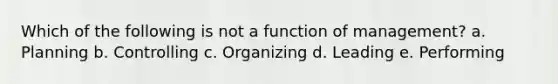 Which of the following is not a function of management? a. Planning b. Controlling c. Organizing d. Leading e. Performing