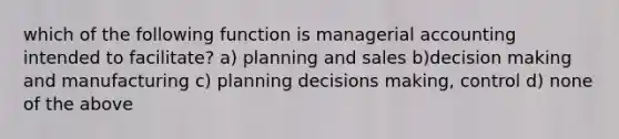 which of the following function is managerial accounting intended to facilitate? a) planning and sales b)decision making and manufacturing c) planning decisions making, control d) none of the above