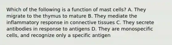 Which of the following is a function of mast cells? A. They migrate to the thymus to mature B. They mediate the inflammatory response in connective tissues C. They secrete antibodies in response to antigens D. They are monospecific cells, and recognize only a specific antigen