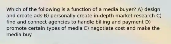 Which of the following is a function of a media buyer? A) design and create ads B) personally create in-depth market research C) find and connect agencies to handle billing and payment D) promote certain types of media E) negotiate cost and make the media buy