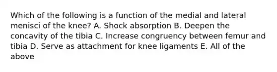 Which of the following is a function of the medial and lateral menisci of the knee? A. Shock absorption B. Deepen the concavity of the tibia C. Increase congruency between femur and tibia D. Serve as attachment for knee ligaments E. All of the above