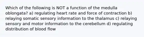 Which of the following is NOT a function of the medulla oblongata? a) regulating heart rate and force of contraction b) relaying somatic sensory information to the thalamus c) relaying sensory and motor information to the cerebellum d) regulating distribution of blood flow