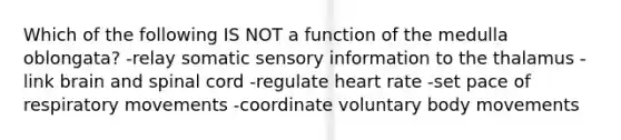 Which of the following IS NOT a function of the medulla oblongata? -relay somatic sensory information to the thalamus -link brain and spinal cord -regulate heart rate -set pace of respiratory movements -coordinate voluntary body movements