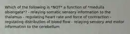 Which of the following is *NOT* a function of *medulla oblongata*? - relaying somatic sensory information to the thalamus - regulating heart rate and force of contraction - regulating distribution of blood flow - relaying sensory and motor information to the cerebellum