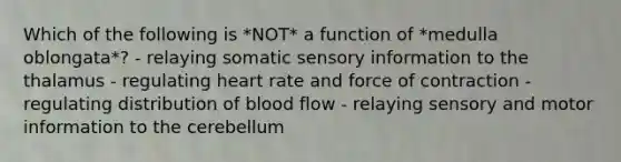 Which of the following is *NOT* a function of *medulla oblongata*? - relaying somatic sensory information to the thalamus - regulating heart rate and force of contraction - regulating distribution of blood flow - relaying sensory and motor information to the cerebellum