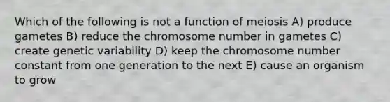 Which of the following is not a function of meiosis A) produce gametes B) reduce the chromosome number in gametes C) create genetic variability D) keep the chromosome number constant from one generation to the next E) cause an organism to grow