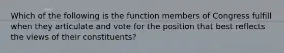 Which of the following is the function members of Congress fulfill when they articulate and vote for the position that best reflects the views of their constituents?