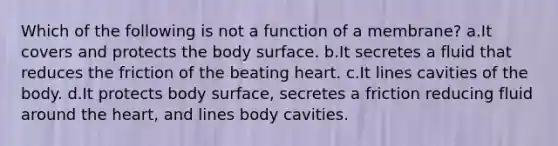 Which of the following is not a function of a membrane? a.It covers and protects the body surface. b.It secretes a fluid that reduces the friction of the beating heart. c.It lines cavities of the body. d.It protects body surface, secretes a friction reducing fluid around <a href='https://www.questionai.com/knowledge/kya8ocqc6o-the-heart' class='anchor-knowledge'>the heart</a>, and lines body cavities.