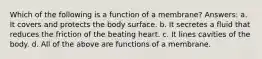 Which of the following is a function of a membrane? Answers: a. It covers and protects the body surface. b. It secretes a fluid that reduces the friction of the beating heart. c. It lines cavities of the body. d. All of the above are functions of a membrane.