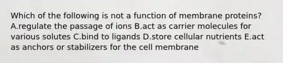 Which of the following is not a function of membrane proteins? A.regulate the passage of ions B.act as carrier molecules for various solutes C.bind to ligands D.store cellular nutrients E.act as anchors or stabilizers for the cell membrane