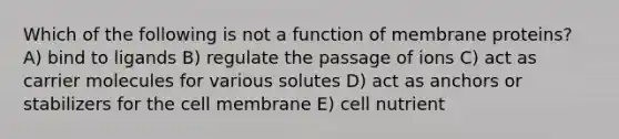 Which of the following is not a function of membrane proteins? A) bind to ligands B) regulate the passage of ions C) act as carrier molecules for various solutes D) act as anchors or stabilizers for the cell membrane E) cell nutrient