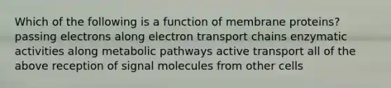 Which of the following is a function of membrane proteins? passing electrons along electron transport chains enzymatic activities along metabolic pathways active transport all of the above reception of signal molecules from other cells