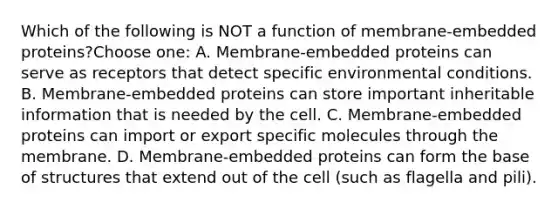 Which of the following is NOT a function of membrane-embedded proteins?Choose one: A. Membrane-embedded proteins can serve as receptors that detect specific environmental conditions. B. Membrane-embedded proteins can store important inheritable information that is needed by the cell. C. Membrane-embedded proteins can import or export specific molecules through the membrane. D. Membrane-embedded proteins can form the base of structures that extend out of the cell (such as flagella and pili).