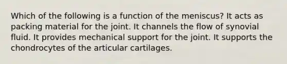 Which of the following is a function of the meniscus? It acts as packing material for the joint. It channels the flow of synovial fluid. It provides mechanical support for the joint. It supports the chondrocytes of the articular cartilages.