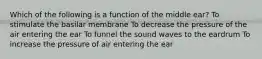 Which of the following is a function of the middle ear? To stimulate the basilar membrane To decrease the pressure of the air entering the ear To funnel the sound waves to the eardrum To increase the pressure of air entering the ear