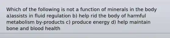 Which of the following is not a function of minerals in the body a)assists in fluid regulation b) help rid the body of harmful metabolism by-products c) produce energy d) help maintain bone and blood health