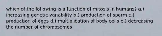 which of the following is a function of mitosis in humans? a.) increasing genetic variability b.) production of sperm c.) production of eggs d.) multiplication of body cells e.) decreasing the number of chromosomes