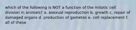 which of the following is NOT a function of the mitotic cell division in animals? a. asexual reproduction b. growth c. repair of damaged organs d. production of gametes e. cell replacement f. all of these