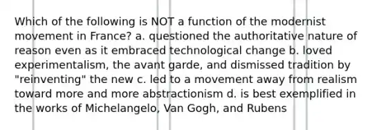 Which of the following is NOT a function of the modernist movement in France? a. questioned the authoritative nature of reason even as it embraced technological change b. loved experimentalism, the avant garde, and dismissed tradition by "reinventing" the new c. led to a movement away from realism toward more and more abstractionism d. is best exemplified in the works of Michelangelo, Van Gogh, and Rubens