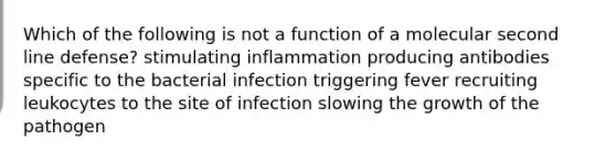 Which of the following is not a function of a molecular second line defense? stimulating inflammation producing antibodies specific to the bacterial infection triggering fever recruiting leukocytes to the site of infection slowing the growth of the pathogen