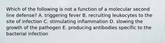 Which of the following is not a function of a molecular second line defense? A. triggering fever B. recruiting leukocytes to the site of infection C. stimulating inflammation D. slowing the growth of the pathogen E. producing antibodies specific to the bacterial infection