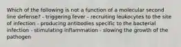 Which of the following is not a function of a molecular second line defense? - triggering fever - recruiting leukocytes to the site of infection - producing antibodies specific to the bacterial infection - stimulating inflammation - slowing the growth of the pathogen