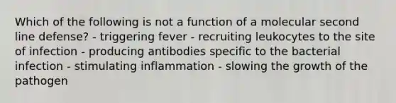 Which of the following is not a function of a molecular second line defense? - triggering fever - recruiting leukocytes to the site of infection - producing antibodies specific to the bacterial infection - stimulating inflammation - slowing the growth of the pathogen