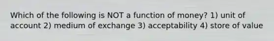 Which of the following is NOT a function of money? 1) unit of account 2) medium of exchange 3) acceptability 4) store of value