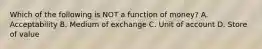 Which of the following is NOT a function of​ money? A. Acceptability B. Medium of exchange C. Unit of account D. Store of value