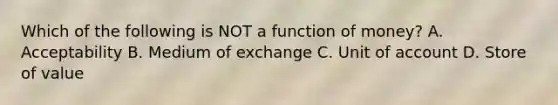 Which of the following is NOT a function of​ money? A. Acceptability B. Medium of exchange C. Unit of account D. Store of value