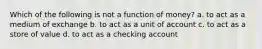 Which of the following is not a function of money? a. to act as a medium of exchange b. to act as a unit of account c. to act as a store of value d. to act as a checking account