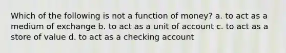 Which of the following is not a function of money? a. to act as a medium of exchange b. to act as a unit of account c. to act as a store of value d. to act as a checking account