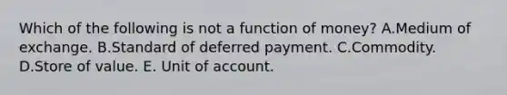 Which of the following is not a function of​ money? A.Medium of exchange. B.Standard of deferred payment. C.Commodity. D.Store of value. E. Unit of account.